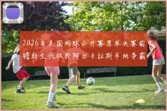 2026年美国网球公开赛男单决赛前瞻新生代双骄阿尔卡拉斯辛纳争霸预测