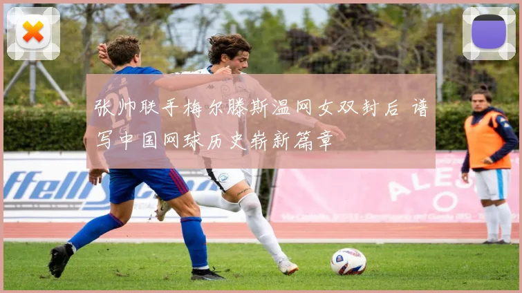 张帅联手梅尔滕斯温网女双封后 谱写中国网球历史崭新篇章
