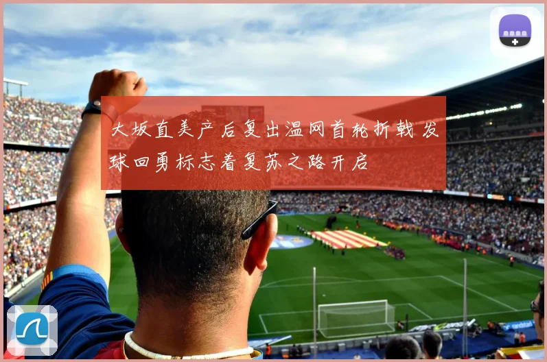 大坂直美产后复出温网首轮折戟 发球回勇标志着复苏之路开启