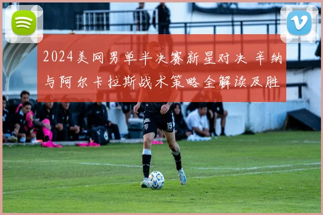 2024美网男单半决赛新星对决 辛纳与阿尔卡拉斯战术策略全解读及胜负预测