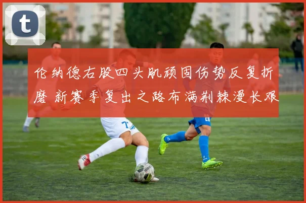 伦纳德右股四头肌顽固伤势反复折磨 新赛季复出之路布满荆棘漫长艰险