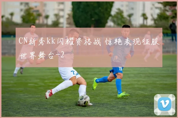 CN新秀kk闪耀资格战 惊艳表现征服世界舞台
