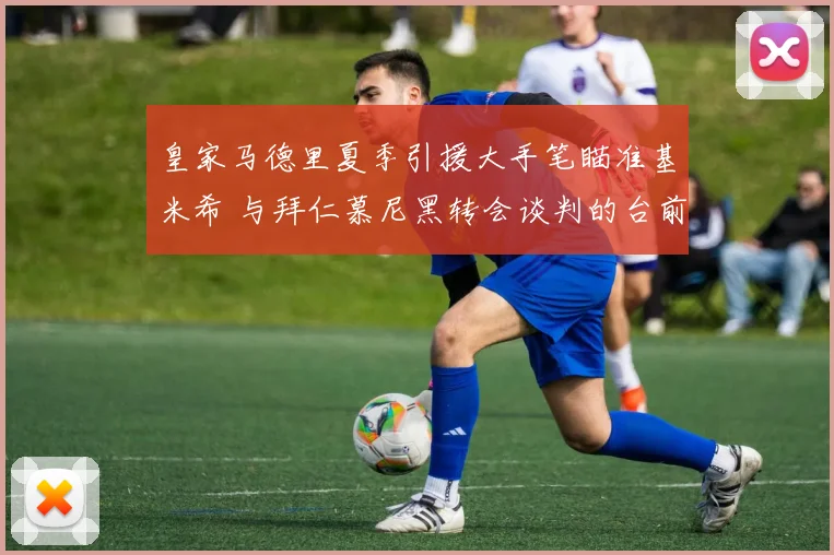 皇家马德里夏季引援大手笔瞄准基米希 与拜仁慕尼黑转会谈判的台前幕后大起底