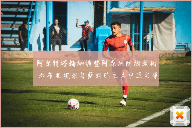 阿尔特塔精细调整阿森纳防线架构 加布里埃尔与萨利巴主力中卫之争愈演愈烈