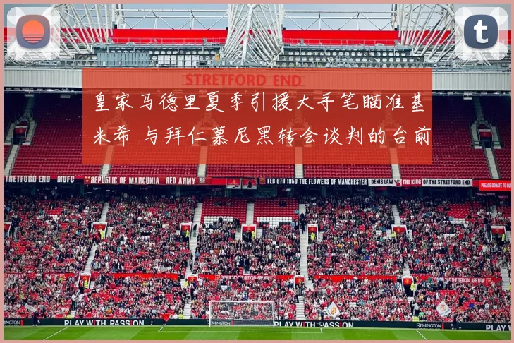 皇家马德里夏季引援大手笔瞄准基米希 与拜仁慕尼黑转会谈判的台前幕后大起底