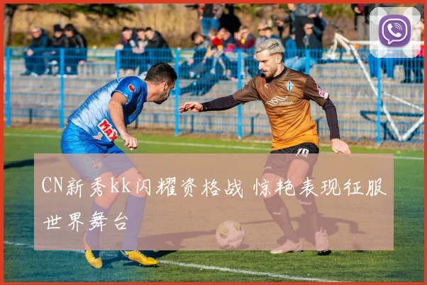 CN新秀kk闪耀资格战 惊艳表现征服世界舞台
